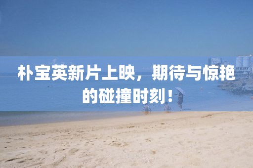 朴宝英新片上映，期待与惊艳的碰撞时刻！