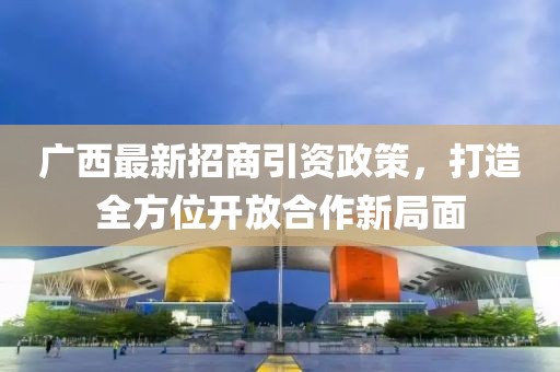 广西最新招商引资政策，打造全方位开放合作新局面