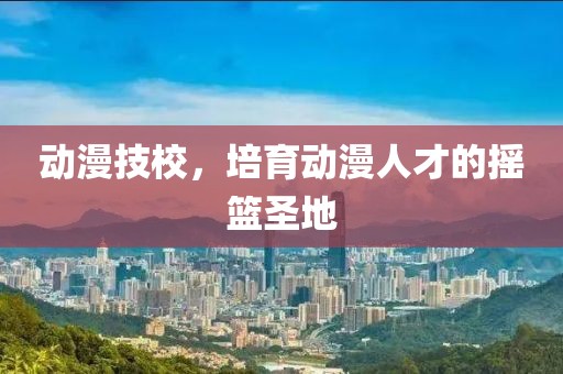动漫技校，培育动漫人才的摇篮圣地