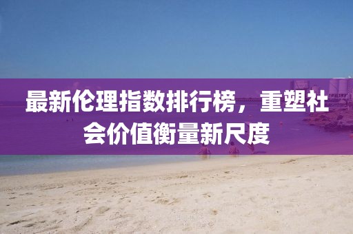 最新伦理指数排行榜，重塑社会价值衡量新尺度
