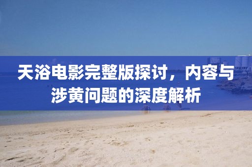 天浴电影完整版探讨，内容与涉黄问题的深度解析