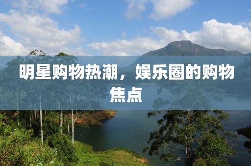 明星购物热潮，娱乐圈的购物焦点