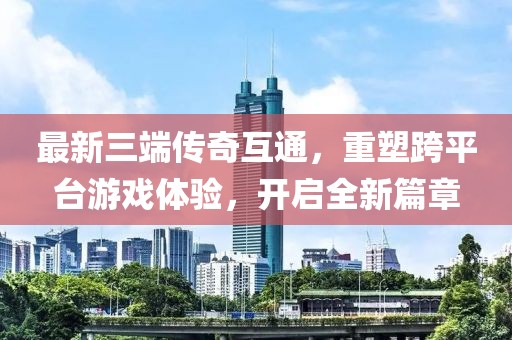 最新三端传奇互通，重塑跨平台游戏体验，开启全新篇章