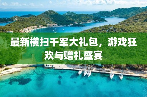 最新横扫千军大礼包，游戏狂欢与赠礼盛宴