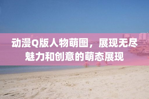 动漫Q版人物萌图，展现无尽魅力和创意的萌态展现