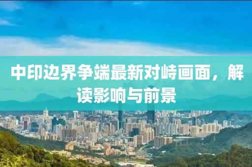 中印边界争端最新对峙画面，解读影响与前景