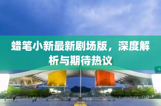 蜡笔小新最新剧场版，深度解析与期待热议