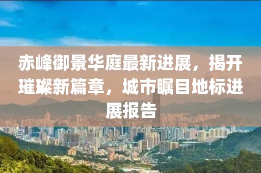 赤峰御景华庭最新进展，揭开璀璨新篇章，城市瞩目地标进展报告