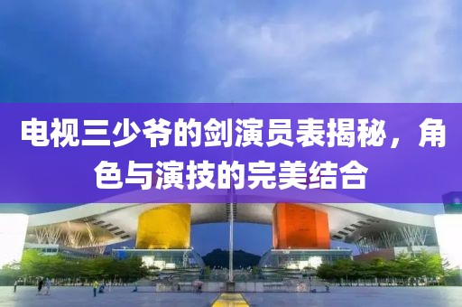 电视三少爷的剑演员表揭秘，角色与演技的完美结合