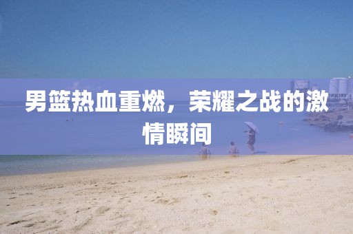 男篮热血重燃，荣耀之战的激情瞬间