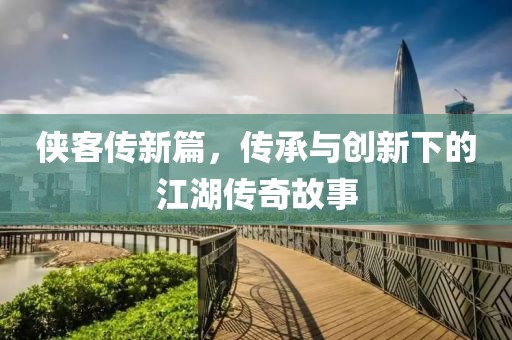 侠客传新篇，传承与创新下的江湖传奇故事
