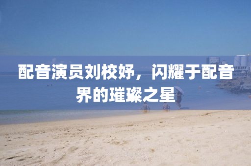 配音演员刘校妤，闪耀于配音界的璀璨之星