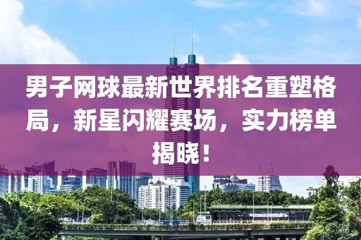 男子网球最新世界排名重塑格局，新星闪耀赛场，实力榜单揭晓！