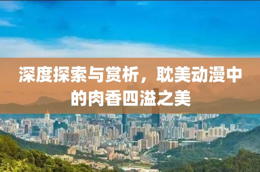 深度探索与赏析，耽美动漫中的肉香四溢之美