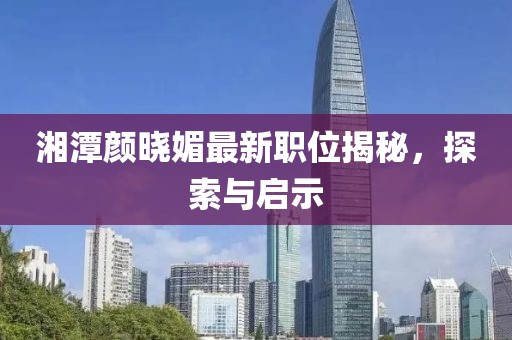 湘潭颜晓媚最新职位揭秘，探索与启示