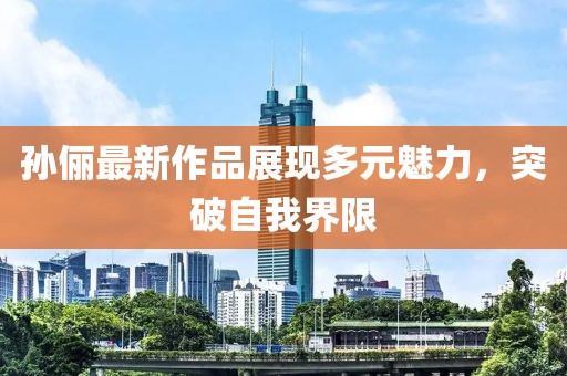 孙俪最新作品展现多元魅力，突破自我界限