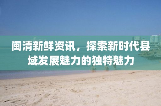 闽清新鲜资讯，探索新时代县域发展魅力的独特魅力