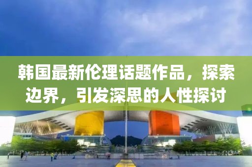 韩国最新伦理话题作品，探索边界，引发深思的人性探讨