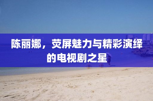陈丽娜，荧屏魅力与精彩演绎的电视剧之星