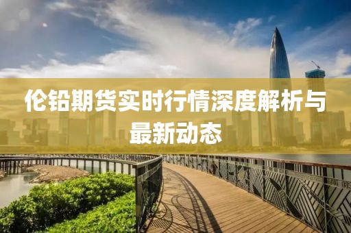伦铅期货实时行情深度解析与最新动态