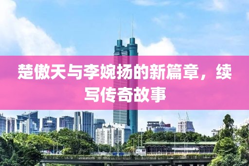 楚傲天与李婉扬的新篇章，续写传奇故事