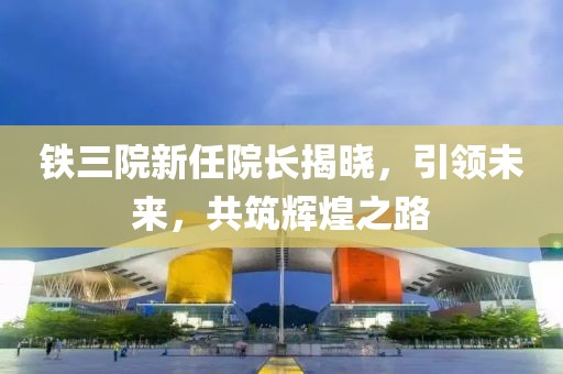 铁三院新任院长揭晓，引领未来，共筑辉煌之路