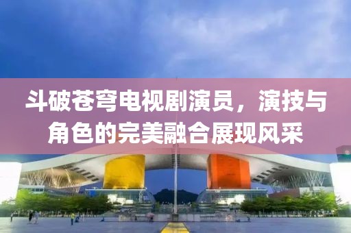 斗破苍穹电视剧演员，演技与角色的完美融合展现风采
