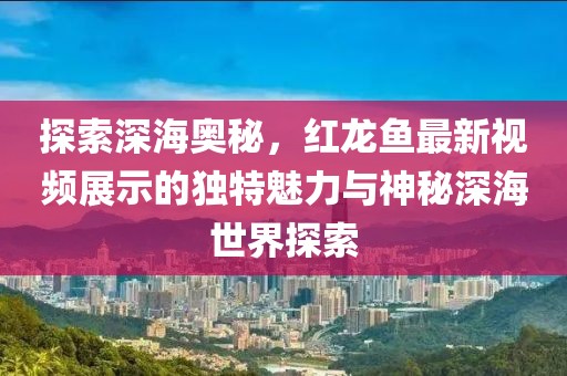 探索深海奥秘，红龙鱼最新视频展示的独特魅力与神秘深海世界探索