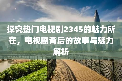 探究热门电视剧2345的魅力所在，电视剧背后的故事与魅力解析