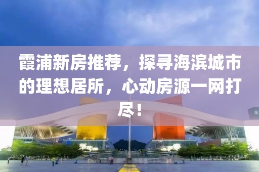 霞浦新房推荐，探寻海滨城市的理想居所，心动房源一网打尽！