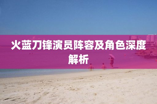 火蓝刀锋演员阵容及角色深度解析