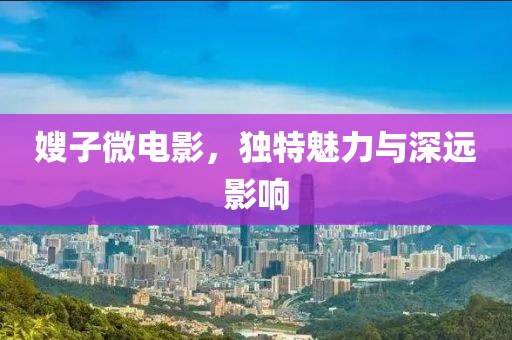 嫂子微电影，独特魅力与深远影响