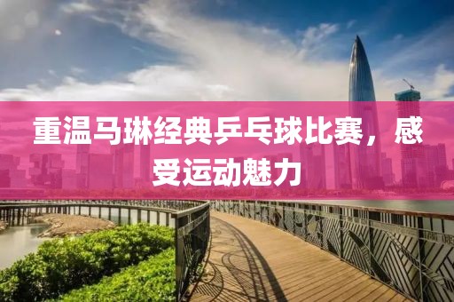 重温马琳经典乒乓球比赛，感受运动魅力