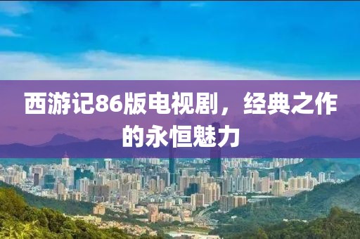 西游记86版电视剧，经典之作的永恒魅力