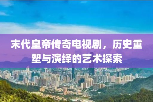 末代皇帝传奇电视剧，历史重塑与演绎的艺术探索