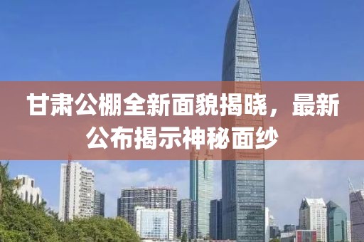 甘肃公棚全新面貌揭晓，最新公布揭示神秘面纱
