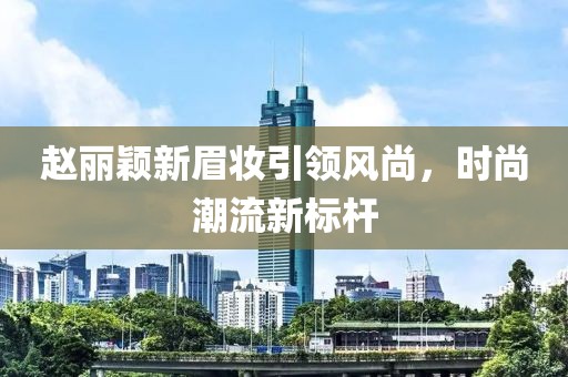 赵丽颖新眉妆引领风尚，时尚潮流新标杆