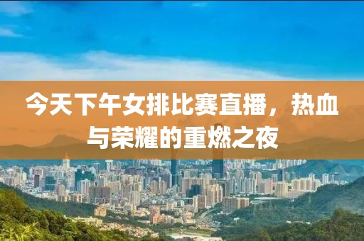今天下午女排比赛直播，热血与荣耀的重燃之夜