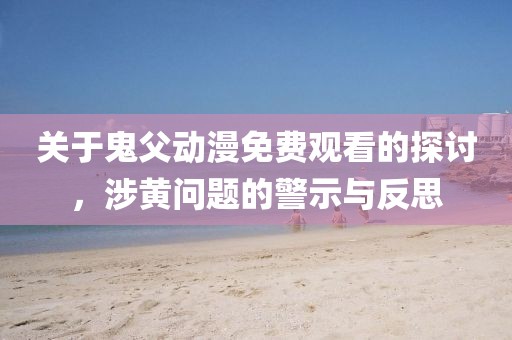 关于鬼父动漫免费观看的探讨，涉黄问题的警示与反思
