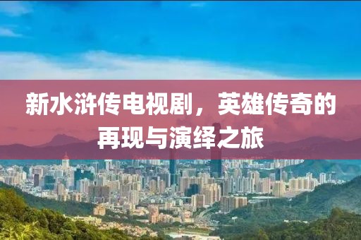 新水浒传电视剧，英雄传奇的再现与演绎之旅