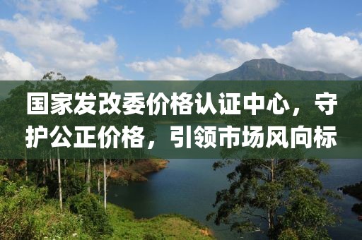国家发改委价格认证中心，守护公正价格，引领市场风向标