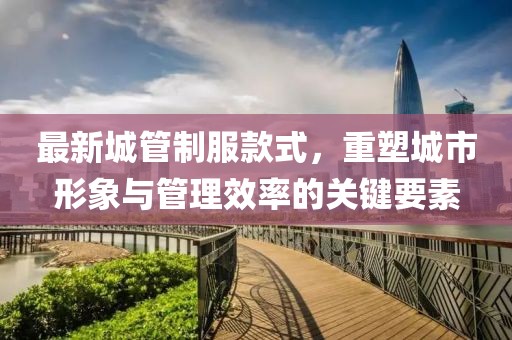 最新城管制服款式，重塑城市形象与管理效率的关键要素