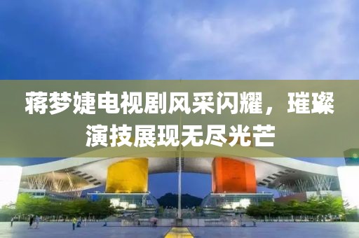 蒋梦婕电视剧风采闪耀，璀璨演技展现无尽光芒