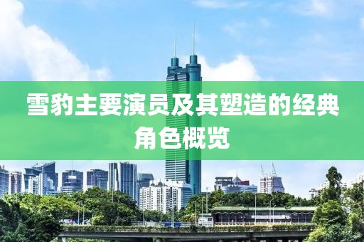 雪豹主要演员及其塑造的经典角色概览