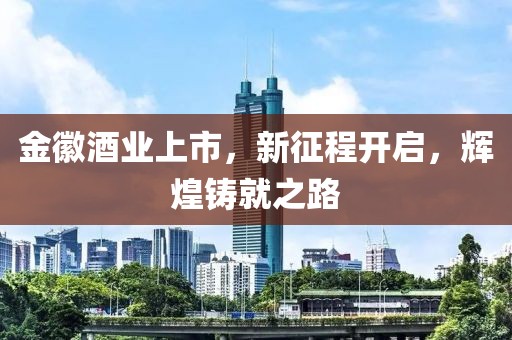 金徽酒业上市，新征程开启，辉煌铸就之路