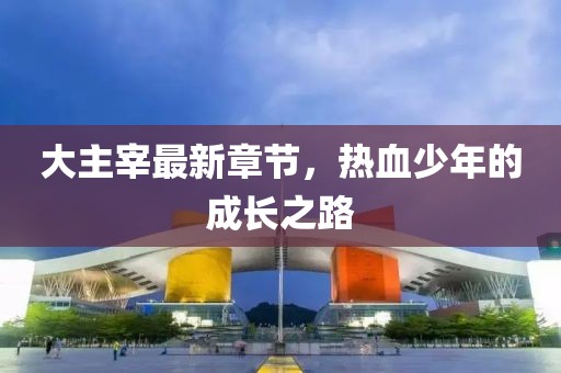 大主宰最新章节，热血少年的成长之路