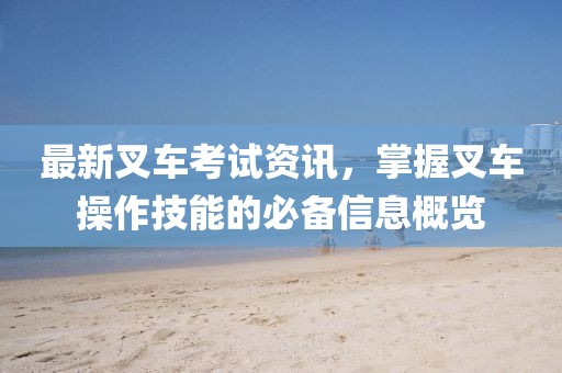 最新叉车考试资讯，掌握叉车操作技能的必备信息概览