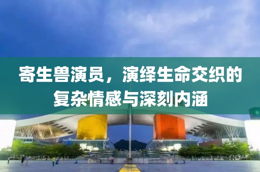 寄生兽演员，演绎生命交织的复杂情感与深刻内涵