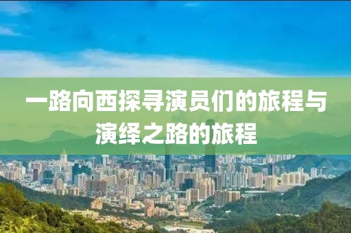 一路向西探寻演员们的旅程与演绎之路的旅程