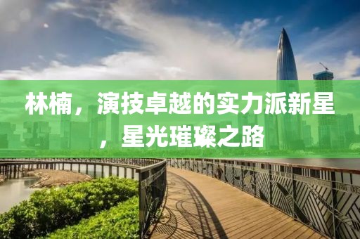 林楠，演技卓越的实力派新星，星光璀璨之路